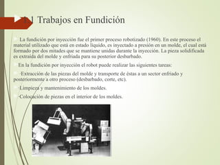 1.1 Trabajos en Fundición
 La fundición por inyección fue el primer proceso robotizado (1960). En este proceso el
material utilizado que está en estado líquido, es inyectado a presión en un molde, el cual está
formado por dos mitades que se mantiene unidas durante la inyección. La pieza solidificada
es extraída del molde y enfriada para su posterior desbarbado.
En la fundición por inyección el robot puede realizar las siguientes tareas:
 ·Extracción de las piezas del molde y transporte de éstas a un sector enfriado y
posteriormente a otro proceso (desbarbado, corte, etc).
·Limpieza y mantenimiento de los moldes.
·Colocación de piezas en el interior de los moldes.
 