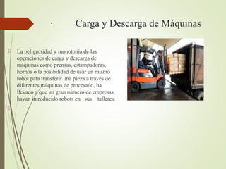 · Carga y Descarga de Máquinas
 La peligrosidad y monotonía de las
operaciones de carga y descarga de
máquinas como prensas, estampadoras,
hornos o la posibilidad de usar un mismo
robot pata transferir una pieza a través de
diferentes máquinas de procesado, ha
llevado a que un gran número de empresas
hayan introducido robots en sus talleres.

 