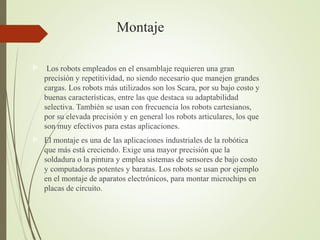 Montaje
 Los robots empleados en el ensamblaje requieren una gran
precisión y repetitividad, no siendo necesario que manejen grandes
cargas. Los robots más utilizados son los Scara, por su bajo costo y
buenas características, entre las que destaca su adaptabilidad
selectiva. También se usan con frecuencia los robots cartesianos,
por su elevada precisión y en general los robots articulares, los que
son muy efectivos para estas aplicaciones.
 El montaje es una de las aplicaciones industriales de la robótica
que más está creciendo. Exige una mayor precisión que la
soldadura o la pintura y emplea sistemas de sensores de bajo costo
y computadoras potentes y baratas. Los robots se usan por ejemplo
en el montaje de aparatos electrónicos, para montar microchips en
placas de circuito.
 