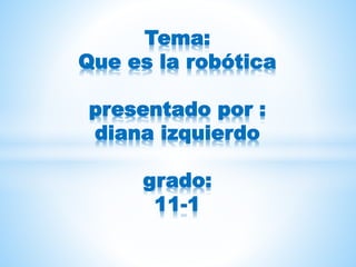 Tema:
Que es la robótica
presentado por :
diana izquierdo
grado:
11-1
 