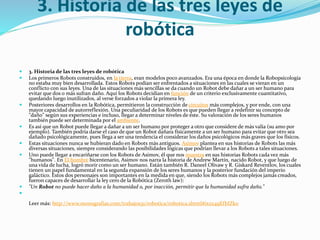 3. Historia de las tres leyes de
robótica
 3. Historia de las tres leyes de robótica
 Los primeros Robots construidos, en la tierra, eran modelos poco avanzados. Era una época en donde la Robopsicología
no estaba muy bien desarrollada. Estos Robots podían ser enfrentados a situaciones en las cuales se vieran en un
conflicto con sus leyes. Una de las situaciones más sencillas se da cuando un Robot debe dañar a un ser humano para
evitar que dos o más sufran daño. Aquí los Robots decidían en función de un criterio exclusivamente cuantitativo,
quedando luego inutilizados, al verse forzados a violar la primera ley.
 Posteriores desarrollos en la Robótica, permitieron la construcción de circuitos más complejos, y por ende, con una
mayor capacidad de autorreflexión. Una peculiaridad de los Robots es que pueden llegar a redefinir su concepto de
"daño" según sus experiencias e incluso, llegar a determinar niveles de éste. Su valoración de los seres humanos
también puede ser determinada por el ambiente.
 Es así que un Robot puede llegar a dañar a un ser humano por proteger a otro que considere de más valía (su amo por
ejemplo). También podría darse el caso de que un Robot dañara físicamente a un ser humano para evitar que otro sea
dañado psicológicamente, pues llega a ser una tendencia el considerar los daños psicológicos más graves que los físicos.
 Estas situaciones nunca se hubieran dado en Robots más antiguos. Asimov plantea en sus historias de Robots las más
diversas situaciones, siempre considerando las posibilidades lógicas que podrían llevar a los Robots a tales situaciones.
 Uno puede llegar a encariñarse con los Robots de Asimov, él que nos muestra en sus historias Robots cada vez más
"humanos". En El hombre bicentenario, Asimov nos narra la historia de Andrew Martín, nacido Robot, y que luego de
una vida de lucha, logró morir como un ser humano. Están también R. Daneel Olivaw y R. Giskard Reventlov, los cuales
tienen un papel fundamental en la segunda expansión de los seres humanos y la posterior fundación del imperio
galáctico. Estos dos personajes son importantes en la medida en que, siendo los Robots más complejos jamás creados,
fueron capaces de desarrollar la ley cero de la Robótica (Zeroth law):
 "Un Robot no puede hacer daño a la humanidad o, por inacción, permitir que la humanidad sufra daño."

Leer más: http://www.monografias.com/trabajos31/robotica/robotica.shtml#ixzz49EfbIZk0
 