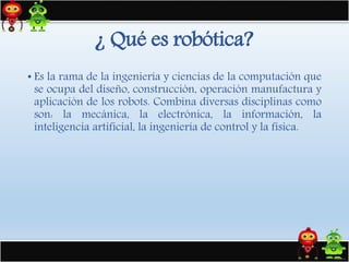 • Es la rama de la ingeniería y ciencias de la computación que
se ocupa del diseño, construcción, operación manufactura y
aplicación de los robots. Combina diversas disciplinas como
son: la mecánica, la electrónica, la información, la
inteligencia artificial, la ingeniería de control y la física.
¿ Qué es robótica?
 