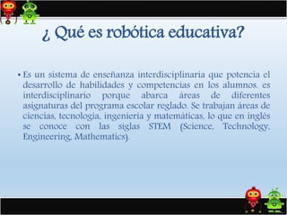 • Es un sistema de enseñanza interdisciplinaria que potencia el
desarrollo de habilidades y competencias en los alumnos. es
interdisciplinario porque abarca áreas de diferentes
asignaturas del programa escolar reglado. Se trabajan áreas de
ciencias, tecnología, ingeniería y matemáticas, lo que en inglés
se conoce con las siglas STEM (Science, Technology,
Engineering, Mathematics).
¿ Qué es robótica educativa?
 