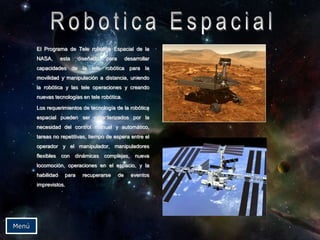 El Programa de Tele robótica Espacial de la
NASA, esta diseñado para desarrollar
capacidades de la tele robótica para la
movilidad y manipulación a distancia, uniendo
la robótica y las tele operaciones y creando
nuevas tecnologías en tele robótica.
Los requerimientos de tecnología de la robótica
espacial pueden ser caracterizados por la
necesidad del control manual y automático,
tareas no repetitivas, tiempo de espera entre el
operador y el manipulador, manipuladores
flexibles con dinámicas complejas, nueva
locomoción, operaciones en el espacio, y la
habilidad para recuperarse de eventos
imprevistos.
Menú
 