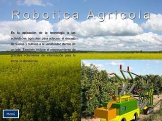 Es la aplicación de la tecnología a las
actividades agrícolas para adecuar el manejo
de suelos y cultivos a la variabilidad dentro de
un lote. También incluye el procesamiento de
grandes volúmenes de información para la
toma de decisiones.
Menú
 