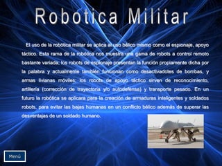 El uso de la robótica militar se aplica al uso bélico mismo como el espionaje, apoyo
táctico. Esta rama de la robótica nos muestra una gama de robots a control remoto
bastante variada; los robots de espionaje presentan la función propiamente dicha por
la palabra y actualmente también funcionan como desactivadotes de bombas, y
armas livianas móviles; los robots de apoyo táctico sirven de reconocimiento,
artillería (corrección de trayectoria y/o autodefensa) y transporte pesado. En un
futuro la robótica se aplicara para la creación de armaduras inteligentes y soldados
robots, para evitar las bajas humanas en un conflicto bélico además de superar las
desventajas de un soldado humano.
Menú
 