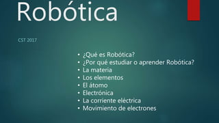 Robótica
CST 2017
• ¿Qué es Robótica?
• ¿Por qué estudiar o aprender Robótica?
• La materia
• Los elementos
• El átomo
• Electrónica
• La corriente eléctrica
• Movimiento de electrones
 