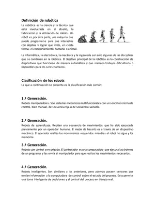 Definición de robótica
La robótica es la ciencia y la técnica que
está involucrada en el diseño, la
fabricación y la utilización de robots. Un
robot es, por otra parte, una máquina que
puede programarse para que interactúe
con objetos y lograr que imite, en cierta
forma, el comportamiento humano o animal.
La informática, la electrónica, la mecánica y la ingeniería son sólo algunas de las disciplinas
que se combinan en la robótica. El objetivo principal de la robótica es la construcción de
dispositivos que funcionen de manera automática y que realicen trabajos dificultosos o
imposibles para los seres humanos.
Clasificación de los robots
La que a continuación se presenta es la clasificación más común:
1.ª Generación.
Robots manipuladores. Son sistemas mecánicos multifuncionales con un sencillosistemade
control, bien manual, de secuencia fija o de secuencia variable.
2.ª Generación.
Robots de aprendizaje. Repiten una secuencia de movimientos que ha sido ejecutada
previamente por un operador humano. El modo de hacerlo es a través de un dispositivo
mecánico. El operador realiza los movimientos requeridos mientras el robot le sigue y los
memoriza.
3.ª Generación.
Robots con control sensorizado. Elcontrolador es una computadora que ejecuta las órdenes
de un programa y las envía al manipulador para que realice los movimientos necesarios.
4.ª Generación.
Robots inteligentes. Son similares a los anteriores, pero además poseen sensores que
envían información a la computadora de control sobre el estado del proceso. Esto permite
una toma inteligente de decisiones y el control del proceso en tiempo real.
 