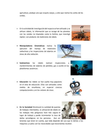agricultura; produjo uno que esquila ovejas, y otro que realiza los cortes de los
cerdos.
 En la actividad de investigación del espacio se han utilizado y se
utilizan robots, la información que se recoge de los planetas
con las sondas no tripuladas como la Galileo, que investigó
Júpiter; son producto de mediciones de robots.
 Manipuladores Cinemáticas realiza la
aplicaron del manejo de materiales
radiactivos y las inspecciones de tuberías en
áreas de alta radiación.
 Submarinos los robots realizan inspecciones y
mantenimientos de tuberías de petróleo, gas o aceite en las
plataformas oceánicas.
 Educación los robots se han vuelto muy populares
en el área de educación. Ellos son utilizados como:
medios de enseñanza, en especial ciencias
computacionales y en los salones de clase.
 En la Sociedad Disminuirá la cantidad de puestos
de trabajos intermedios, la utilización de robots en
los trabajos más peligrosos hará más seguro el
lugar de trabajo y puede incrementar la tasa de
daños psicológicos en las personas. Aun así
tenemos que tener en cuenta, que todo depende del uso que le demos a las
máquinas y cuáles son las necesidades que necesitamos resolver.
 