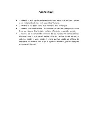 CONCLUSION
 La robótica es algo que ha venido avanzando con respecto de los años y que se
ha ido implementando más en la vida del ser humano.
 La robótica es una de las ramas más completas de la tecnología.
 La robótica tiene muchos lados con diferentes perspectivas, por ejemplo se usa
desde una máquina de chocolates hasta un informador en planetas ajenos.
 La robótica se ha constituido como uno de los avances más controversiales
dentro de lo que es la tecnología, ya que existe una clasificación que ubica a los
prototipos según el uso o según el criterio que fue creado, así el tema de
robótica es una rama de todo lo que es ingeniería mecánica, y es utilizado para
la ingeniería industrial.
 