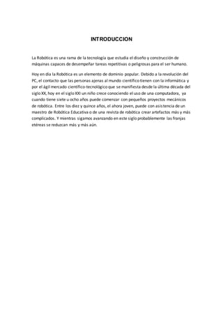 INTRODUCCION
La Robótica es una rama de la tecnología que estudia el diseño y construcción de
máquinas capaces de desempeñar tareas repetitivas o peligrosas para el ser humano.
Hoy en día la Robótica es un elemento de dominio popular. Debido a la revolución del
PC, el contacto que las personas ajenas al mundo científico tienen con la informática y
por el ágil mercado científico-tecnológico que se manifiesta desde la última década del
siglo XX, hoy en el siglo XXI un niño crece conociendo el uso de una computadora, ya
cuando tiene siete u ocho años puede comenzar con pequeños proyectos mecánicos
de robótica. Entre los diez y quince años, el ahora joven, puede con asistencia de un
maestro de Robótica Educativa o de una revista de robótica crear artefactos más y más
complicados. Y mientras sigamos avanzando en este siglo probablemente las franjas
etéreas se reduzcan más y más aún.
 