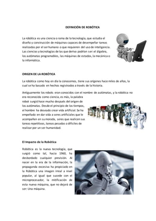 DEFINICIÓN DE ROBÓTICA
La robótica es una ciencia o rama de la tecnología, que estudia el
diseño y construcción de máquinas capaces de desempeñar tareas
realizadas por el ser humano o que requieren del uso de inteligencia.
Las ciencias y tecnologías de las que deriva podrían ser: el álgebra,
los autómatas programables, las máquinas de estados, la mecánica o
la informática.
ORIGEN DE LA ROBÓTICA
La robótica como hoy en día la conocemos, tiene sus orígenes hace miles de años, la
cual se ha basado en hechos registrados a través de la historia.
Antiguamente los robots eran conocidos con el nombre de autómatas, y la robótica no
era reconocida como ciencia, es más, la palabra
robot surgió hace mucho después del origen de
los autómatas. Desde el principio de los tiempos,
el hombre ha deseado crear vida artificial. Se ha
empeñado en dar vida a seres artificiales que le
acompañen en su morada, seres que realicen sus
tareas repetitivas, tareas pesadas o difíciles de
realizar por un ser humanidad.
El Impacto de la Robótica
Robótica es la nueva tecnología, que
surgió como tal, hacia 1960, ha
desbordado cualquier previsión. Al
nacer en la era de la información, la
propaganda excesiva ha propiciado en
la Robótica una imagen irreal a nivel
popular, al igual que sucede con el
microprocesador, la mitificación de
esta nueva máquina, que no dejará de
ser: Una máquina.
 