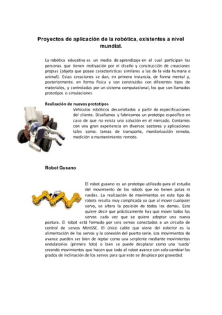 Proyectos de aplicación de la robótica, existentes a nivel
mundial.
La robótica educativa es un medio de aprendizaje en el cual participan las
personas que tienen motivación por el diseño y construcción de creaciones
propias (objeto que posee características similares a las de la vida humana o
animal). Estas creaciones se dan, en primera instancia, de forma mental y,
posteriormente, en forma física y son construidas con diferentes tipos de
materiales, y controladas por un sistema computacional, los que son llamados
prototipos o simulaciones
Realización de nuevos prototipos
Vehículos robóticos desarrollados a partir de especificaciones
del cliente. Diseñamos y fabricamos un prototipo específico en
caso de que no exista una solución en el mercado. Contamos
con una gran experiencia en diversos sectores y aplicaciones
tales como: tareas de transporte, monitorización remota,
medición o mantenimiento remoto.
Robot Gusano
El robot gusano es un prototipo utilizado para el estudio
del movimiento de los robots que no tienen patas ni
ruedas. La realización de movimientos en este tipo de
robots resulta muy complicada ya que al mover cualquier
servo, se altera la posición de todos los demás. Esto
quiere decir que prácticamente hay que mover todos los
servos cada vez que se quiere adoptar una nueva
postura. El robot está formado por seis servos conectados a un circuito de
control de servos MiniSSC. El único cable que viene del exterior es la
alimentación de los servos y la conexión del puerto serie. Los movimientos de
avance pueden ser bien de reptar como una serpiente mediante movimientos
ondulatorios (primera foto) o bien se puede desplazar como una 'rueda'
creando movimientos que hacen que todo el robot avance con solo cambiar los
grados de inclinación de los servos para que este se desplace por gravedad.
 
