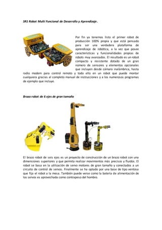 SR1 Robot Multi Funcional de Desarrollo y Aprendizaje.
Por fin ya tenemos listo el primer robot de
producción 100% propia y que está pensado
para ser una verdadera plataforma de
aprendizaje de robótica, a la vez que posee
características y funcionalidades propias de
robots muy avanzados. El resultado es un robot
compacto y resistente dotado de un gran
número de sensores y elementos opcionales
que incluyen desde cámara inalámbrica, hasta
radio modem para control remoto y todo ello en un robot que puede montar
cualquiera gracias al completo manual de instrucciones y a los numerosos programas
de ejemplo que incluye.
Brazo robot de 6 ejes de gran tamaño
El brazo robot de seis ejes es un proyecto de construcción de un brazo robot con una
dimensiones superiores y que permita realizar movimientos más precisos y fluidos. El
robot se basa en la utilización de servo motores de gran tamaño y conectados a un
circuito de control de servos. Finalmente se ha optado por una base de tipo ventosa
que fija el robot a la mesa. También puede verse como la batería de alimentación de
los servos es aprovechada como contrapeso del hombro.
 