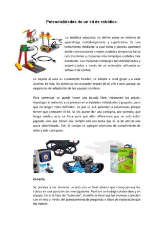 Potencialidades de un kit de robótica.
La robótica educativa se define como un entorno de
aprendizaje multidisciplinario y significativo. Es una
herramienta mediante la cual niños y jóvenes aprenden
desde construcciones simples a edades tempranas hasta
construcciones y máquinas más complejas a edades más
avanzadas. Las máquinas complejas son monitorizadas y
automatizadas a través de un ordenador utilizando un
software de control.
La bajada al aula es sumamente flexible, se adapta a cada grupo y a cada
alumno. Es más, los ejercicios no se pueden repetir de un año a otro, porque las
exigencias de adaptación de los equipos cambian.
Para comenzar se puede hacer una bajada libre, reconocen las piezas,
investigan el material, y se piensan en actividades individuales o grupales, pero
que no tengan roles definidos. Lo que sí, acá aprenden a consensuar, porque
tienen que compartir el kit. Se les puede dar una consigna, por ejemplo, que
tenga ruedas: esto se hace para que ellos diferencien que no solo están
jugando sino que tienen que cumplir con una tarea que es la de utilizar una
pieza determinada. Con el tiempo se agregan ejercicios de cumplimiento de
roles y más consignas.
Conecta
Se plantea a los alumnos un reto con un final abierto que cheap jerseys les
coloca en una posición de investigadores. Realizan un trabajo colaborativo y en
equipo. En esta fase de “conexión”, el profesor hace que los alumnos conecten
con el reto a través del planteamiento de preguntas e ideas de exploración que
los motive.
 