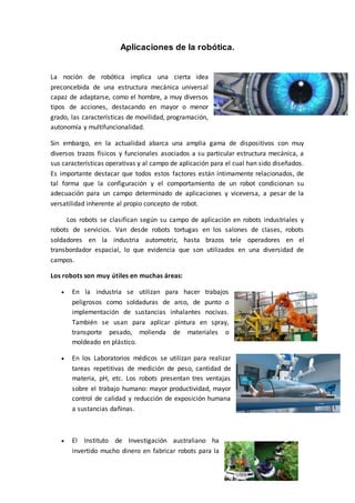 Aplicaciones de la robótica.
La noción de robótica implica una cierta idea
preconcebida de una estructura mecánica universal
capaz de adaptarse, como el hombre, a muy diversos
tipos de acciones, destacando en mayor o menor
grado, las características de movilidad, programación,
autonomía y multifuncionalidad.
Sin embargo, en la actualidad abarca una amplia gama de dispositivos con muy
diversos trazos físicos y funcionales asociados a su particular estructura mecánica, a
sus características operativas y al campo de aplicación para el cual han sido diseñados.
Es importante destacar que todos estos factores están íntimamente relacionados, de
tal forma que la configuración y el comportamiento de un robot condicionan su
adecuación para un campo determinado de aplicaciones y viceversa, a pesar de la
versatilidad inherente al propio concepto de robot.
Los robots se clasifican según su campo de aplicación en robots industriales y
robots de servicios. Van desde robots tortugas en los salones de clases, robots
soldadores en la industria automotriz, hasta brazos tele operadores en el
transbordador espacial, lo que evidencia que son utilizados en una diversidad de
campos.
Los robots son muy útiles en muchas áreas:
 En la industria se utilizan para hacer trabajos
peligrosos como soldaduras de arco, de punto o
implementación de sustancias inhalantes nocivas.
También se usan para aplicar pintura en spray,
transporte pesado, molienda de materiales o
moldeado en plástico.
 En los Laboratorios médicos se utilizan para realizar
tareas repetitivas de medición de peso, cantidad de
materia, pH, etc. Los robots presentan tres ventajas
sobre el trabajo humano: mayor productividad, mayor
control de calidad y reducción de exposición humana
a sustancias dañinas.
 El Instituto de Investigación australiano ha
invertido mucho dinero en fabricar robots para la
 