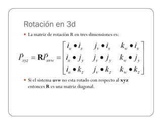 Rotación en 3d
La matriz de rotación R en tres dimensiones es:
Si el sistema uvw no esta rotado con respecto al xyz
entonces R es una matriz diagonal.
 