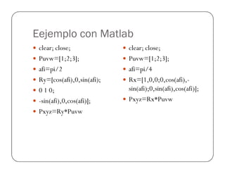 Eejemplo con Matlab
clear; close;
Puvw=[1;2;3];
afi=pi/2
Ry=[cos(afi),0,sin(afi);
0 1 0;
clear; close;
Puvw=[1;2;3];
afi=pi/4
Rx=[1,0,0;0,cos(afi),-
sin(afi);0,sin(afi),cos(afi)];0 1 0;
-sin(afi),0,cos(afi)];
Pxyz=Ry*Puvw
sin(afi);0,sin(afi),cos(afi)];
Pxyz=Rx*Puvw
 
