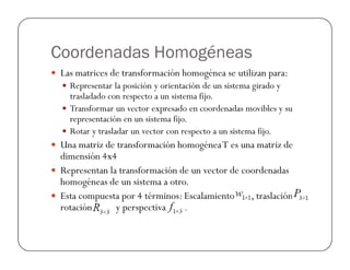 Coordenadas Homogéneas
Las matrices de transformación homogénea se utilizan para:
Representar la posición y orientación de un sistema girado y
trasladado con respecto a un sistema fijo.
Transformar un vector expresado en coordenadas movibles y su
representación en un sistema fijo.
Rotar y trasladar un vector con respecto a un sistema fijo.Rotar y trasladar un vector con respecto a un sistema fijo.
Una matriz de transformación homogéneaT es una matriz de
dimensión 4x4
Representan la transformación de un vector de coordenadas
homogéneas de un sistema a otro.
Esta compuesta por 4 términos: Escalamiento , traslación
rotación y perspectiva .
 