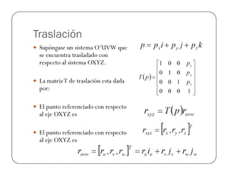 Traslación
Supóngase un sistema O’UVW que
se encuentra trasladado con
respecto al sistema OXYZ.
La matrizT de traslación esta dada
por:por:
El punto referenciado con respecto
al eje OXYZ es
El punto referenciado con respecto
al eje OXYZ es
 