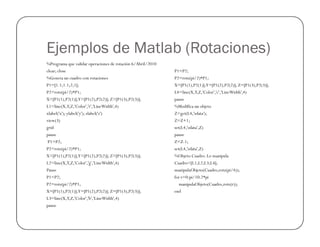 Ejemplos de Matlab (Rotaciones)
%Programa que validar operaciones de rotación 6/Abril/2010
clear; close
%Genera un cuadro con rotaciones
P1=[1.1;1.1;2;1];
P2=rotz(pi/2)*P1;
X=[P1(1),P2(1)];Y=[P1(2),P2(2)]; Z=[P1(3),P2(3)];
L1=line(X,Y,Z,'Color','r','LineWidth',4)
xlabel('x'); ylabel('y'); zlabel('z')
view(3)
P1=P2;
P2=rotz(pi/2)*P1;
X=[P1(1),P2(1)];Y=[P1(2),P2(2)]; Z=[P1(3),P2(3)];
L4=line(X,Y,Z,'Color','c','LineWidth',4)
pause
%Modifica un objeto
Z=get(L4,'zdata');
Z=Z+1;
grid
pause
P1=P2;
P2=rotz(pi/2)*P1;
X=[P1(1),P2(1)];Y=[P1(2),P2(2)]; Z=[P1(3),P2(3)];
L2=line(X,Y,Z,'Color','g','LineWidth',4)
Pause
P1=P2;
P2=rotz(pi/2)*P1;
X=[P1(1),P2(1)];Y=[P1(2),P2(2)]; Z=[P1(3),P2(3)];
L3=line(X,Y,Z,'Color','b','LineWidth',4)
pause
set(L4,'zdata',Z)
pause
Z=Z-1;
set(L4,'zdata',Z)
%Objeto Cuadro. Lo manipula
Cuadro=[L1;L2;L3;L4];
manipulaObjeto(Cuadro,rotz(pi/4));
for r=0:pi/10:2*pi
manipulaObjeto(Cuadro,rotz(r));
end
 