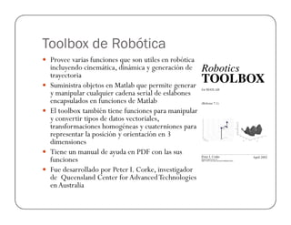 Toolbox de Robótica
Provee varias funciones que son utiles en robótica
incluyendo cinemática, dinámica y generación de
trayectoria
Suministra objetos en Matlab que permite generar
y manipular cualquier cadena serial de eslabones
encapsulados en funciones de Matlab
El toolbox también tiene funciones para manipularEl toolbox también tiene funciones para manipular
y convertir tipos de datos vectoriales,
transformaciones homogéneas y cuaterniones para
representar la posición y orientación en 3
dimensiones
Tiene un manual de ayuda en PDF con las sus
funciones
Fue desarrollado por Peter I. Corke, investigador
de Queensland Center for AdvancedTechnologies
enAustralia
 