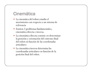 Cinemática
La cinemáica del robot estudia el
movimiento con respecto a un sistema de
referencia
Existen 2 problemas fundamentales,
cinemática directa e inversa.
La cinemática directa consiste en determinarLa cinemática directa consiste en determinar
la posición y orientación del extremo final
del robot en función de las coordenadas
articulares
La cinemática inversa determina las
coordenadas articulares en función de la
posición final del robot.
 