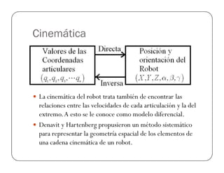 Cinemática
La cinemática del robot trata también de encontrar las
relaciones entre las velocidades de cada articulación y la del
extremo.A esto se le conoce como modelo diferencial.
Denavit y Hartenberg propusieron un método sistemático
para representar la geometría espacial de los elementos de
una cadena cinemática de un robot.
 