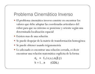 Problema Cinemático Inverso
El problema cinemático inverso consiste en encontrar los
valores que debe adoptar las coordenadas articulares del
robot para que su extremo se posicione y oriente según una
determinada localización espacial
Existen mas de una soluciónExisten mas de una solución
Se puede despejar de la matriz de transformación homogénea
Se puede obtener usando trigonometría
Lo adecuado es encontrar una solución cerrada, es decir
encontrar una relación matemática explícita de la forma
 