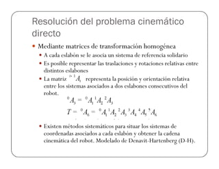 Resolución del problema cinemático
directo
Mediante matrices de transformación homogénea
A cada eslabón se le asocia un sistema de referencia solidario
Es posible representar las traslaciones y rotaciones relativas entre
distintos eslabones
La matriz representa la posición y orientación relativa
entre los sistemas asociados a dos eslabones consecutivos delentre los sistemas asociados a dos eslabones consecutivos del
robot.
Existen métodos sistemáticos para situar los sistemas de
coordenadas asociados a cada eslabón y obtener la cadena
cinemática del robot. Modelado de Denavit-Hartenberg (D-H).
 