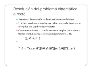 Resolución del problema cinemático
directo
Sistematiza la obtención de las matrices entre eslabones
Los sistemas de coordenadas asociados a cada eslabón deben se
escogidos con condiciones concretas
Con 4 movimientos o transformaciones simples (rotaciones y
traslaciones). Los cuales implican un parámetro D-H.
 