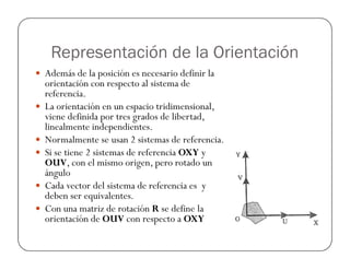Representación de la Orientación
Además de la posición es necesario definir la
orientación con respecto al sistema de
referencia.
La orientación en un espacio tridimensional,
viene definida por tres grados de libertad,
linealmente independientes.
Normalmente se usan 2 sistemas de referencia.Normalmente se usan 2 sistemas de referencia.
Si se tiene 2 sistemas de referencia OXY y
OUV, con el mismo origen, pero rotado un
ángulo
Cada vector del sistema de referencia es y
deben ser equivalentes.
Con una matriz de rotación R se define la
orientación de OUV con respecto a OXY
 