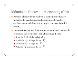 Método de Denavit – Hartenberg (D-H)
Permite el paso de un eslabón al siguiente mediante 4
matrices de transformación básicas, que dependen
exclusivamente de las características constructivas del
robot.
Las transformaciones básicas que relacionan el sistema deLas transformaciones básicas que relacionan el sistema de
referencia del elemento i con el sistema i-1 son:
Rotación alrededor del eje
Traslación a lo largo del eje
Traslación a lo largo de
Rotación alrededor del eje
 