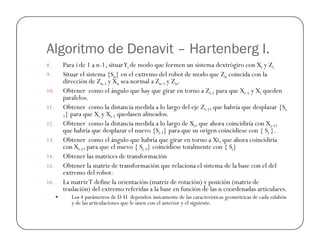 Algoritmo de Denavit – Hartenberg I.
8. Para i de 1 a n-1, situarYi de modo que formen un sistema dextrógiro con Xi y Zi
9. Situar el sistema {Sn} en el extremo del robot de modo que Zn coincida con la
dirección de Zn-1 y Xn sea normal a Zn-1 y Zn.
10. Obtener como el ángulo que hay que girar en torno a Zi-1 para que Xi-1 y Xi queden
paralelos.
11. Obtener como la distancia medida a lo largo del eje Zi-1, que habría que desplazar {Si-
1} para que Xi y Xi-1 quedasen alineados.
12. Obtener como la distancia medida a lo largo de Xi, que ahora coincidiría con Xi-1,12. Obtener como la distancia medida a lo largo de Xi, que ahora coincidiría con Xi-1,
que habría que desplazar el nuevo {Si-1} para que su origen coincidiese con { Si }.
13. Obtener como el ángulo que habría que girar en torno a Xi, que ahora coincidiría
con Xi-1, para que el nuevo { Si-1} coincidiese totalmente con { Si}
14. Obtener las matrices de transformación
15. Obtener la matriz de transformación que relaciona el sistema de la base con el del
extremo del robot:
16. La matrizT define la orientación (matriz de rotación) y posición (matriz de
traslación) del extremo referidas a la base en función de las n coordenadas articulares.
Los 4 parámetros de D-H dependen únicamente de las características geométricas de cada eslabón
y de las articulaciones que le unen con el anterior y el siguiente.
 