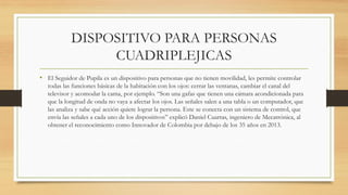 DISPOSITIVO PARA PERSONAS
CUADRIPLEJICAS
• El Seguidor de Pupila es un dispositivo para personas que no tienen movilidad, les permite controlar
todas las funciones básicas de la habitación con los ojos: cerrar las ventanas, cambiar el canal del
televisor y acomodar la cama, por ejemplo. “Son una gafas que tienen una cámara acondicionada para
que la longitud de onda no vaya a afectar los ojos. Las señales salen a una tabla o un computador, que
las analiza y sabe qué acción quiere lograr la persona. Este se conecta con un sistema de control, que
envía las señales a cada uno de los dispositivos” explicó Daniel Cuartas, ingeniero de Mecatrónica, al
obtener el reconocimiento como Innovador de Colombia por debajo de los 35 años en 2013.
 
