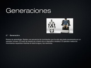 GeneracionesGeneraciones
2.ª Generació n.
Robots de aprendizaje. Repiten una secuencia de movimientos que ha sido ejecutada previamente por un
operador humano. El modo de hacerlo es a través de un dispositivo mecánico. El operador realiza los
movimientos requeridos mientras el robot le sigue y los memoriza.
 