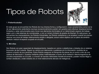 Tipos de RobotsTipos de Robots
1. Poliarticulados
En este grupo se encuentran los Robots de muy diversa forma y configuració n, cuya característica común es la
de ser básicamente sedentarios (aunque excepcionalmente pueden ser guiados para efectuar desplazamientos
limitados) y estar estructurados para mover sus elementos terminales en un determinado espacio de trabajo
según uno o más sistemas de coordenadas, y con un número limitado de grados de libertad. En este grupo, se
encuentran los manipuladores, los Robots industriales, los Robots cartesianos y se emplean cuando es preciso
abarcar una zona de trabajo relativamente amplia o alargada, actuar sobre objetos con un plano de simetría
vertical o reducir el espacio ocupado en el suelo.
•2. Mó viles
Son Robots con gran capacidad de desplazamiento, basados en carros o plataformas y dotados de un sistema
locomotor de tipo rodante. Siguen su camino por telemando o guiándose por la informació n recibida de su
entorno a través de sus sensores. Estos Robots aseguran el transporte de piezas de un punto a otro de una
cadena de fabricació n. Guiados mediante pistas materializadas a través de la radiació n electromagnética de
circuitos empotrados en el suelo, o a través de bandas detectadas fotoeléctricamente, pueden incluso llegar a
sortear obstáculos y están dotados de un nivel relativamente elevado de inteligencia.
 
