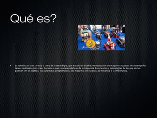 Qué es?Qué es?
La robótica es una ciencia o rama de la tecnología, que estudia el diseño y construcción de máquinas capaces de desempeñar
tareas realizadas por el ser humano o que requieren del uso de inteligencia. Las ciencias y tecnologías de las que deriva
podrían ser: el álgebra, los autómatas programables, las máquinas de estados, la mecánica o la informática.
 
