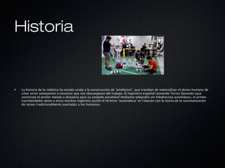 HistoriaHistoria
La historia de la robótica ha estado unida a la construcción de “artefactos”, que trataban de materializar el deseo humano de
crear seres semejantes a nosotros que nos descargasen del trabajo. El ingeniero español Leonardo Torres Quevedo (que
construyó el primer mando a distancia para su torpedo automóvil mediante telegrafía sin hilodrecista automático, el primer
transbordador aéreo y otros muchos ingénios) acuñó el término “automática” en relación con la teoría de la automatización
de tareas tradicionalmente asociadas a los humanos.
 