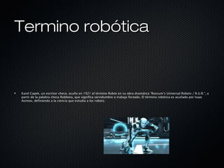 Termino robóticaTermino robótica
Karel Capek, un escritor checo, acuño en 1921 el término Robot en su obra dramática “Rossum’s Universal Robots / R.U.R.”, a
partir de la palabra checa Robbota, que significa servidumbre o trabajo forzado. El término robótica es acuñado por Isaac
Asimov, definiendo a la ciencia que estudia a los robots.
 