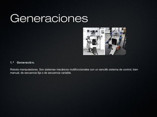 GeneracionesGeneraciones
1.ª Generació n.
Robots manipuladores. Son sistemas mecánicos multifuncionales con un sencillo sistema de control, bien
manual, de secuencia fija o de secuencia variable.
 