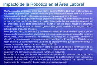 Impacto de la Robótica en el Área Laboral
Muchas grandes empresas, como Intel, Sony, General Motors, Dell, han implementado en
sus líneas de producción unidades robóticas para desempeñar tareas que por lo general
hubiesen desempeñado trabajadores de carne y hueso en épocas anteriores.
Esto ha causado una agilización en los procesos realizados, así como un mayor ahorro de
recursos, al disponer de máquinas que pueden desempeñar las funciones de cierta cantidad
de empleados a un costo relativamente menor y con un grado mayor de eficiencia,
mejorando notablemente el rendimiento general y las ganancias de la empresa, así como la
calidad de los productos ofrecidos.
Pero, por otro lado, ha suscitado y mantenido inquietudes entre diversos grupos por su
impacto en la tasa de empleos disponibles, así como su repercusión directa en las personas
desplazadas. Dicha controversia ha abarcado el aspecto de la seguridad, llamando la
atención de casos como el ocurrido en Jackson, Míchigan, el 21 de julio de 1984 donde un
robot aplastó a un trabajador contra una barra de protección en la que aparentemente fue la
primera muerte relacionada con un robot en los EE. UU.
Debido a esto se ha llamado la atención sobre la ética en el diseño y construcción de los
robots, así como la necesidad de contar con lineamientos claros de seguridad que
garanticen una correcta interacción entre humanos y máquinas.
El empleo de robots para labores de manufactura pudiera aún abaratar costos, ya que a
diferencia de un operario humano no acarrearía pago de sueldos/salarios ni reivindicaciones
laborales. No obstante, por tratarse de una máquina requeriría de servicio técnico
(mantenimiento y reparación), lo cual conlleva un gasto monetario.
 