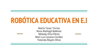 ROBÓTICA EDUCATIVA EN E.I
María Tovar Torres
Rosa Mañogil Ballesta
Melody Orta Pérez
Mari Luz Lozano Cerdán
Yolanda Royán Oliva
 