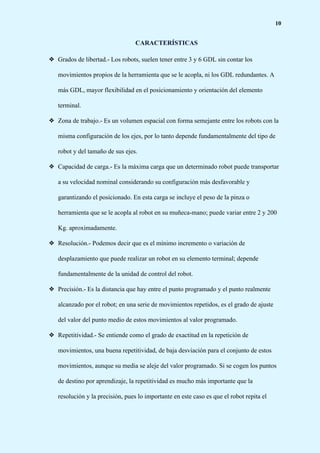 10
CARACTERÍSTICAS
❖ Grados de libertad.- Los robots, suelen tener entre 3 y 6 GDL sin contar los
movimientos propios de la herramienta que se le acopla, ni los GDL redundantes. A
más GDL, mayor flexibilidad en el posicionamiento y orientación del elemento
terminal.
❖ Zona de trabajo.- Es un volumen espacial con forma semejante entre los robots con la
misma configuración de los ejes, por lo tanto depende fundamentalmente del tipo de
robot y del tamaño de sus ejes.
❖ Capacidad de carga.- Es la máxima carga que un determinado robot puede transportar
a su velocidad nominal considerando su configuración más desfavorable y
garantizando el posicionado. En esta carga se incluye el peso de la pinza o
herramienta que se le acopla al robot en su muñeca-mano; puede variar entre 2 y 200
Kg. aproximadamente.
❖ Resolución.- Podemos decir que es el mínimo incremento o variación de
desplazamiento que puede realizar un robot en su elemento terminal; depende
fundamentalmente de la unidad de control del robot.
❖ Precisión.- Es la distancia que hay entre el punto programado y el punto realmente
alcanzado por el robot; en una serie de movimientos repetidos, es el grado de ajuste
del valor del punto medio de estos movimientos al valor programado.
❖ Repetitividad.- Se entiende como el grado de exactitud en la repetición de
movimientos, una buena repetitividad, de baja desviación para el conjunto de estos
movimientos, aunque su media se aleje del valor programado. Si se cogen los puntos
de destino por aprendizaje, la repetitividad es mucho más importante que la
resolución y la precisión, pues lo importante en este caso es que el robot repita el
 