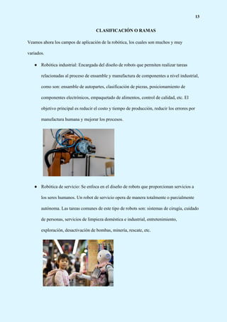 13
CLASIFICACIÓN O RAMAS
Veamos ahora los campos de aplicación de la robótica, los cuales son muchos y muy
variados.
● Robótica industrial: Encargada del diseño de robots que permiten realizar tareas
relacionadas al proceso de ensamble y manufactura de componentes a nivel industrial,
como son: ensamble de autopartes, clasificación de piezas, posicionamiento de
componentes electrónicos, empaquetado de alimentos, control de calidad, etc. El
objetivo principal es reducir el costo y tiempo de producción, reducir los errores por
manufactura humana y mejorar los procesos.
● Robótica de servicio: Se enfoca en el diseño de robots que proporcionan servicios a
los seres humanos. Un robot de servicio opera de manera totalmente o parcialmente
autónoma. Las tareas comunes de este tipo de robots son: sistemas de cirugía, cuidado
de personas, servicios de limpieza doméstica e industrial, entretenimiento,
exploración, desactivación de bombas, minería, rescate, etc.
 