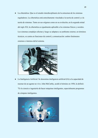 15
● La cibernética: Que es el estudio interdisciplinario de la estructura de los sistemas
reguladores. La cibernética está estrechamente vinculada a la teoría de control y a la
teoría de sistemas. Tanto en sus orígenes como en su evolución, en la segunda mitad
del siglo XX, la cibernética es igualmente aplicable a los sistemas físicos y sociales.
Los sistemas complejos afectan y luego se adaptan a su ambiente externo; en términos
técnicos, se centra en funciones de control y comunicación: ambos fenómenos
externos e internos del/al sistema.
● La Inteligencia Artificial: Se denomina inteligencia artificial (IA) a la capacidad de
razonar de un agente no vivo. John McCarthy, acuñó el término en 1956, la definió:
"Es la ciencia e ingeniería de hacer máquinas inteligentes, especialmente programas
de cómputo inteligentes.
 