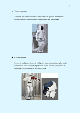17
● Tercera generación:
Los robots con control sensorizado: estos robots son operados mediante una
computadora que ejerce las órdenes y luego las envía al manipulador.
● Cuarta generación:
Los robots inteligentes: los robots inteligentes tienen características de las demás
generaciones, pero al mismo tiempo también poseen sensores que informan al
ordenador acerca del estado de proceso del robot.
 
