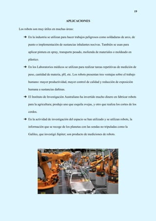 19
APLICACIONES
Los robots son muy útiles en muchas áreas:
➔ En la industria se utilizan para hacer trabajos peligrosos como soldaduras de arco, de
punto o implementación de sustancias inhalantes nocivas. También se usan para
aplicar pintura en spray, transporte pesado, molienda de materiales o moldeado en
plástico.
➔ En los Laboratorios médicos se utilizan para realizar tareas repetitivas de medición de
peso, cantidad de materia, pH, etc. Los robots presentan tres ventajas sobre el trabajo
humano: mayor productividad, mayor control de calidad y reducción de exposición
humana a sustancias dañinas.
➔ El Instituto de Investigación Australiano ha invertido mucho dinero en fabricar robots
para la agricultura; produjo uno que esquila ovejas, y otro que realiza los cortes de los
cerdos.
➔ En la actividad de investigación del espacio se han utilizado y se utilizan robots, la
información que se recoge de los planetas con las sondas no tripuladas como la
Galileo, que investigó Júpiter; son producto de mediciones de robots.
 