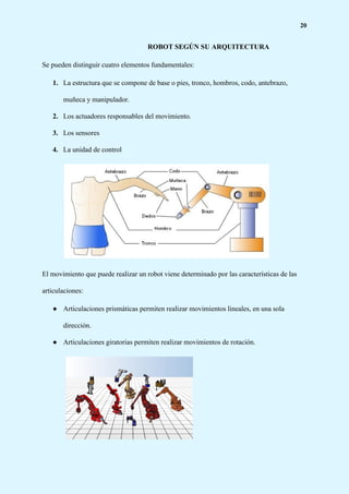 20
ROBOT SEGÚN SU ARQUITECTURA
Se pueden distinguir cuatro elementos fundamentales:
1. La estructura que se compone de base o pies, tronco, hombros, codo, antebrazo,
muñeca y manipulador.
2. Los actuadores responsables del movimiento.
3. Los sensores
4. La unidad de control
El movimiento que puede realizar un robot viene determinado por las características de las
articulaciones:
● Articulaciones prismáticas permiten realizar movimientos lineales, en una sola
dirección.
● Articulaciones giratorias permiten realizar movimientos de rotación.
 