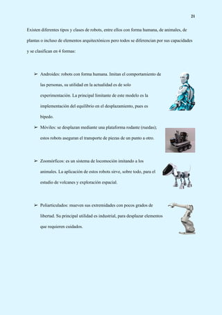 21
Existen diferentes tipos y clases de robots, entre ellos con forma humana, de animales, de
plantas o incluso de elementos arquitectónicos pero todos se diferencian por sus capacidades
y se clasifican en 4 formas:
➢ Androides: robots con forma humana. Imitan el comportamiento de
las personas, su utilidad en la actualidad es de solo
experimentación. La principal limitante de este modelo es la
implementación del equilibrio en el desplazamiento, pues es
bípedo.
➢ Móviles: se desplazan mediante una plataforma rodante (ruedas);
estos robots aseguran el transporte de piezas de un punto a otro.
➢ Zoomórficos: es un sistema de locomoción imitando a los
animales. La aplicación de estos robots sirve, sobre todo, para el
estudio de volcanes y exploración espacial.
➢ Poliarticulados: mueven sus extremidades con pocos grados de
libertad. Su principal utilidad es industrial, para desplazar elementos
que requieren cuidados.
 